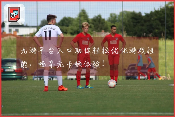 九游平台入口助你轻松优化游戏性能，畅享无卡顿体验！