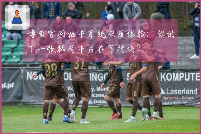 博鱼官网抽卡系统深度体验：你的下一张稀有卡片在等待吗？