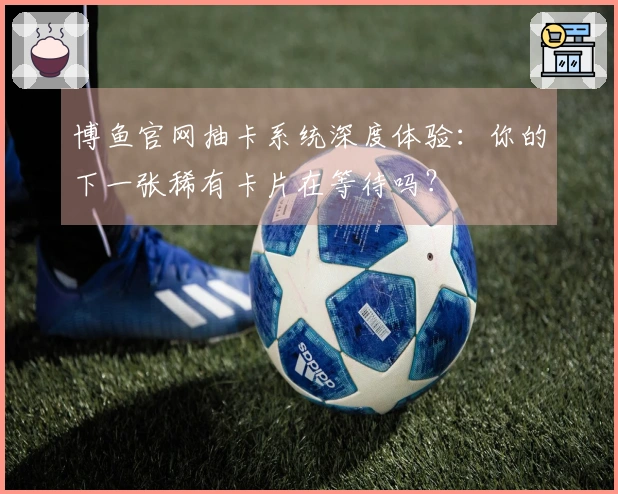 博鱼官网抽卡系统深度体验：你的下一张稀有卡片在等待吗？